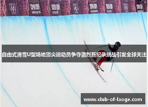 自由式滑雪U型场地顶尖运动员争夺激烈新纪录挑战引发全球关注 自由式滑雪U型场地顶尖运动员争夺激烈新纪录挑战引发全球关注