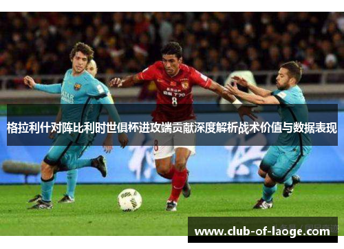 格拉利什对阵比利时世俱杯进攻端贡献深度解析战术价值与数据表现