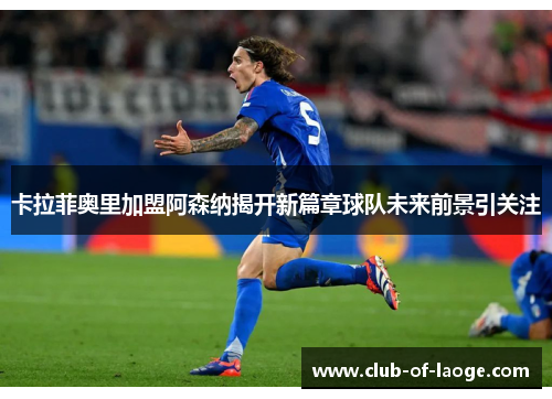 卡拉菲奥里加盟阿森纳揭开新篇章球队未来前景引关注